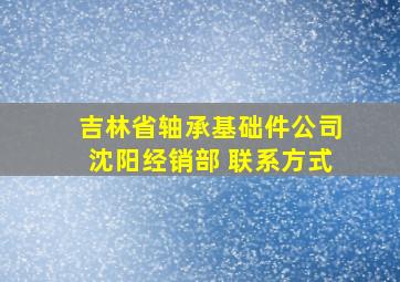 吉林省轴承基础件公司沈阳经销部 联系方式